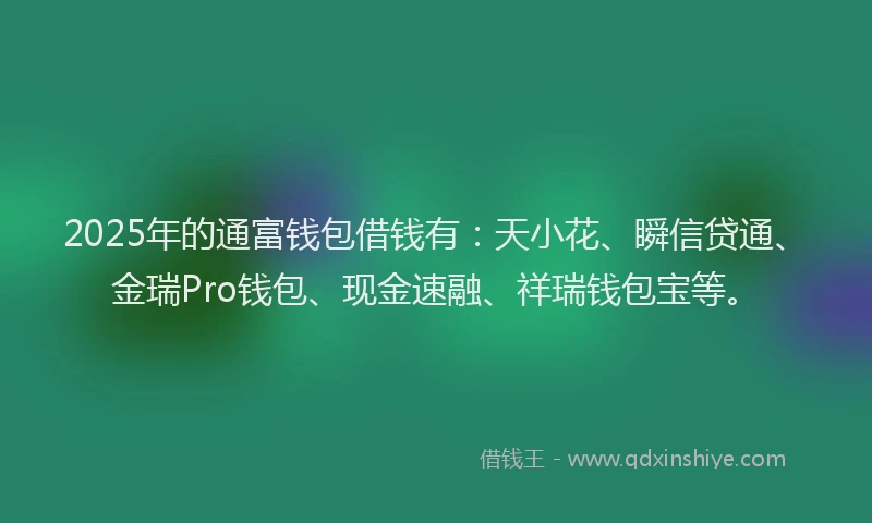 2025年的通富钱包借钱有：天小花、瞬信贷通、金瑞Pro钱包、现金速融、祥瑞钱包宝等。