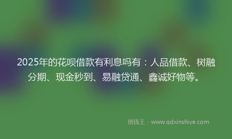 2025年的花呗借款有利息吗有：人品借款、树融分期、现金秒到、易融贷通、鑫诚好物等。