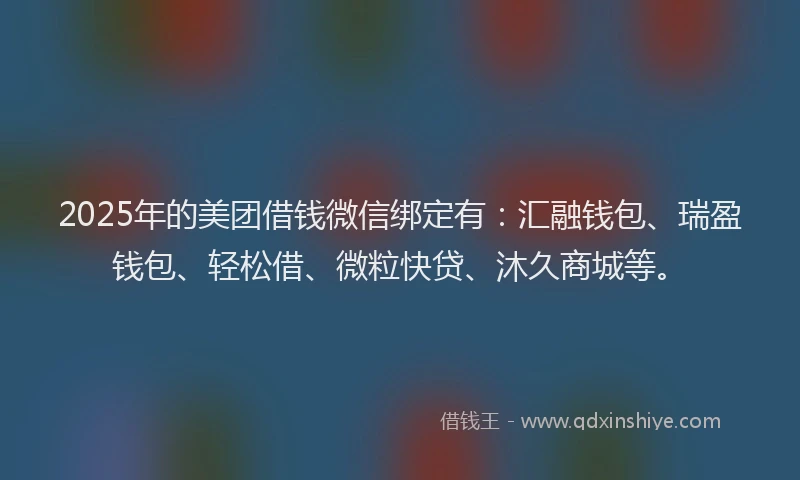 2025年的美团借钱微信绑定有：汇融钱包、瑞盈钱包、轻松借、微粒快贷、沐久商城等。