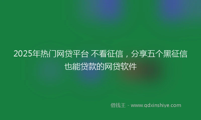 2025年热门网贷平台 不看征信，分享五个黑征信也能贷款的网贷软件