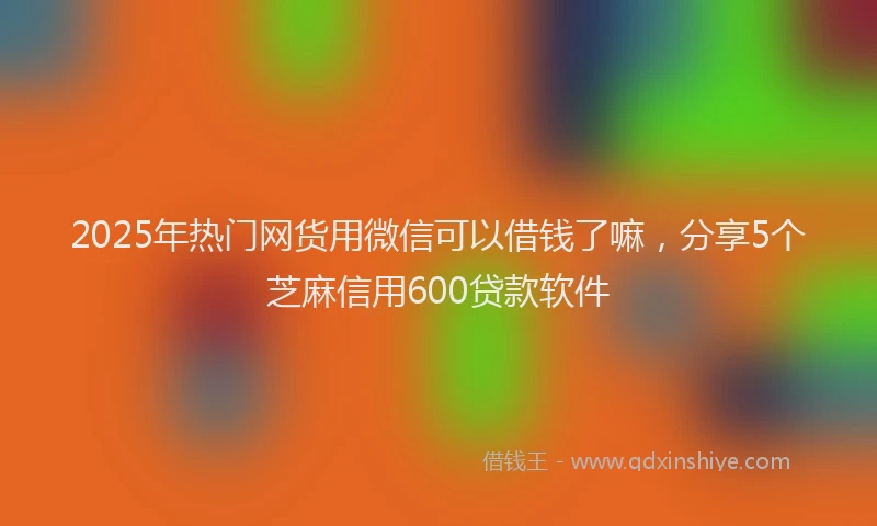 2025年热门网货用微信可以借钱了嘛，分享5个芝麻信用600贷款软件