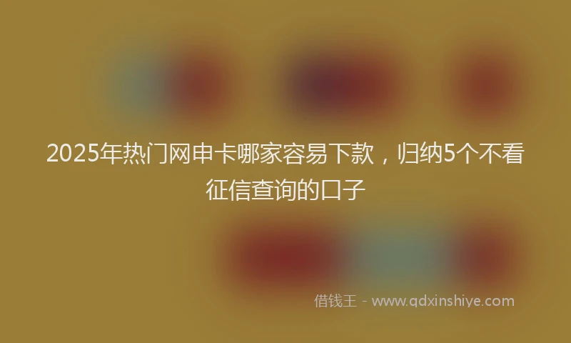 2025年热门网申卡哪家容易下款，归纳5个不看征信查询的口子