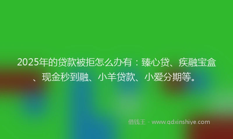 2025年的贷款被拒怎么办有：臻心贷、疾融宝盒、现金秒到融、小羊贷款、小爱分期等。