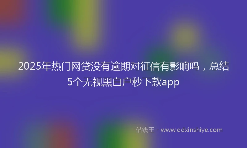 2025年热门网贷没有逾期对征信有影响吗，总结5个无视黑白户秒下款app