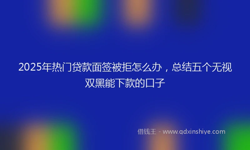 2025年热门贷款面签被拒怎么办，总结五个无视双黑能下款的口子