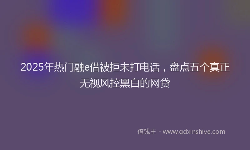2025年热门融e借被拒未打电话，盘点五个真正无视风控黑白的网贷