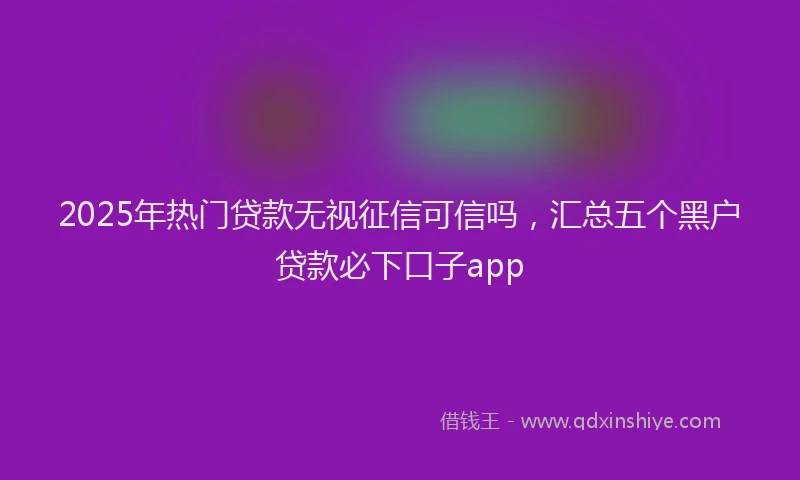 2025年热门贷款无视征信可信吗，汇总五个黑户贷款必下口子app