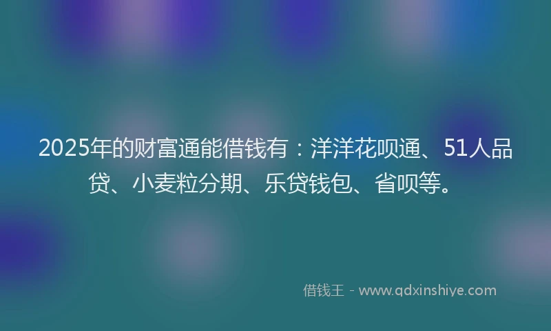 2025年的财富通能借钱有：洋洋花呗通、51人品贷、小麦粒分期、乐贷钱包、省呗等。