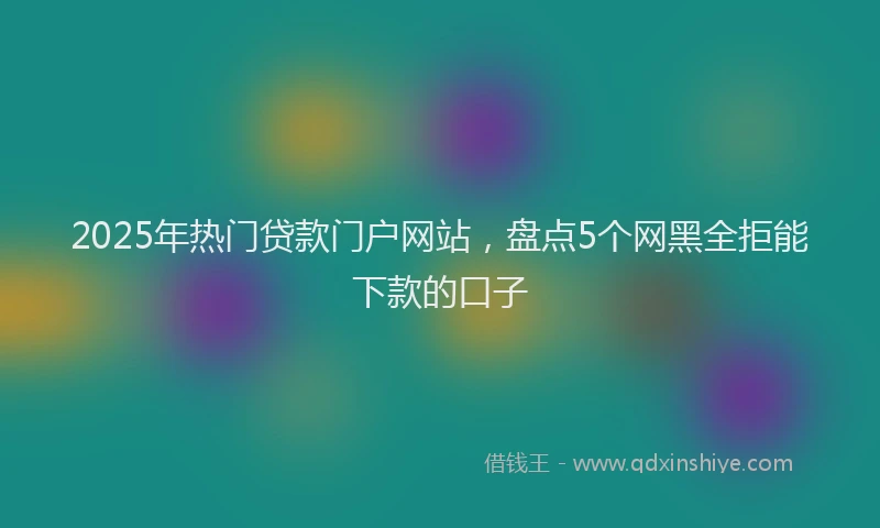 2025年热门贷款门户网站，盘点5个网黑全拒能下款的口子