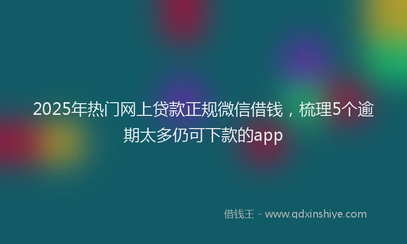 2025年热门网上贷款正规微信借钱，梳理5个逾期太多仍可下款的app