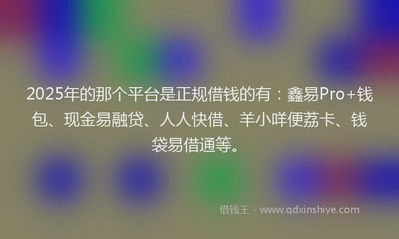 2025年的那个平台是正规借钱的有：鑫易Pro+钱包、现金易融贷、人人快借、羊小咩便荔卡、钱袋易借通等。