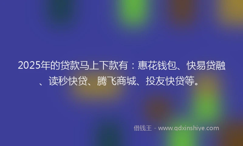 2025年的贷款马上下款有：惠花钱包、快易贷融、读秒快贷、腾飞商城、投友快贷等。