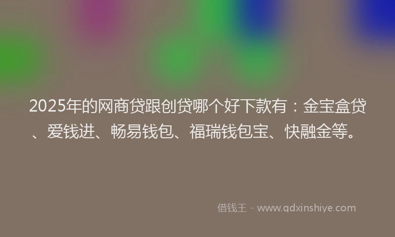 2025年的网商贷跟创贷哪个好下款有：金宝盒贷、爱钱进、畅易钱包、福瑞钱包宝、快融金等。