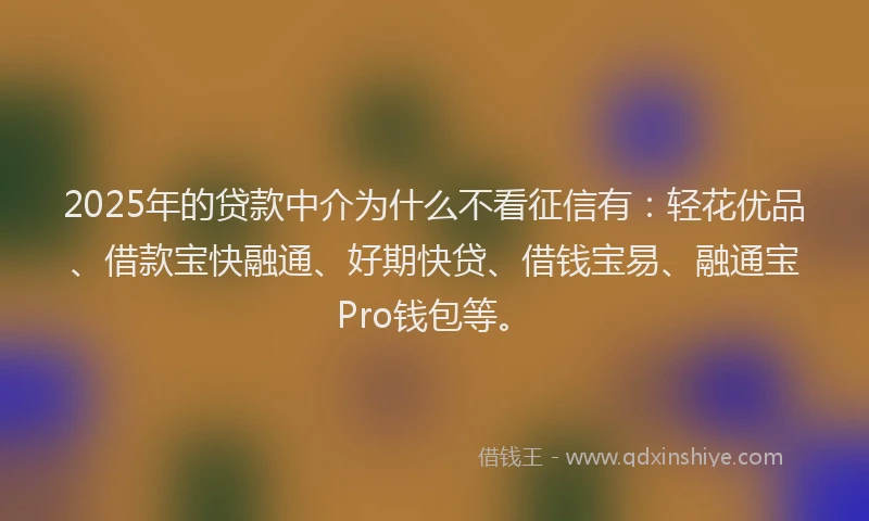 2025年的贷款中介为什么不看征信有：轻花优品、借款宝快融通、好期快贷、借钱宝易、融通宝Pro钱包等。