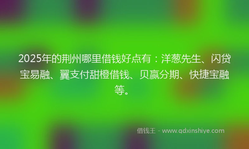 2025年的荆州哪里借钱好点有：洋葱先生、闪贷宝易融、翼支付甜橙借钱、贝赢分期、快捷宝融等。