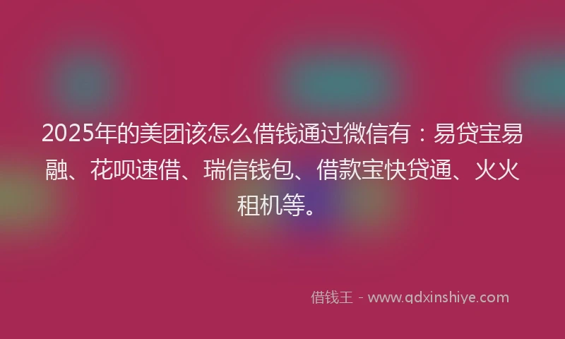 2025年的美团该怎么借钱通过微信有：易贷宝易融、花呗速借、瑞信钱包、借款宝快贷通、火火租机等。