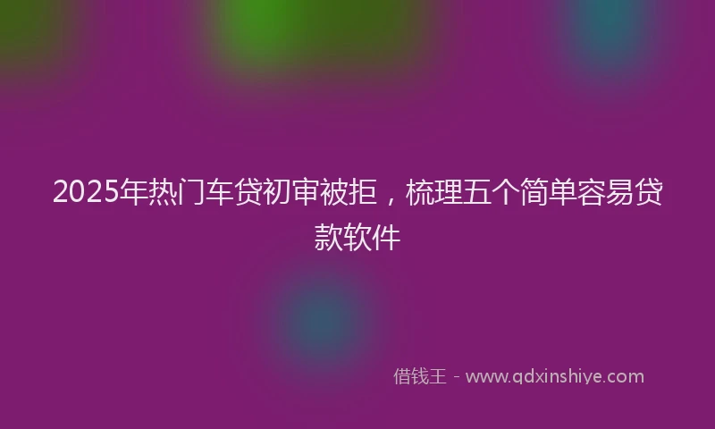 2025年热门车贷初审被拒,梳理五个简单容易贷款软件