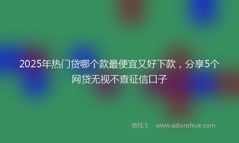 2025年热门贷哪个款最便宜又好下款，分享5个网贷无视不查征信口子