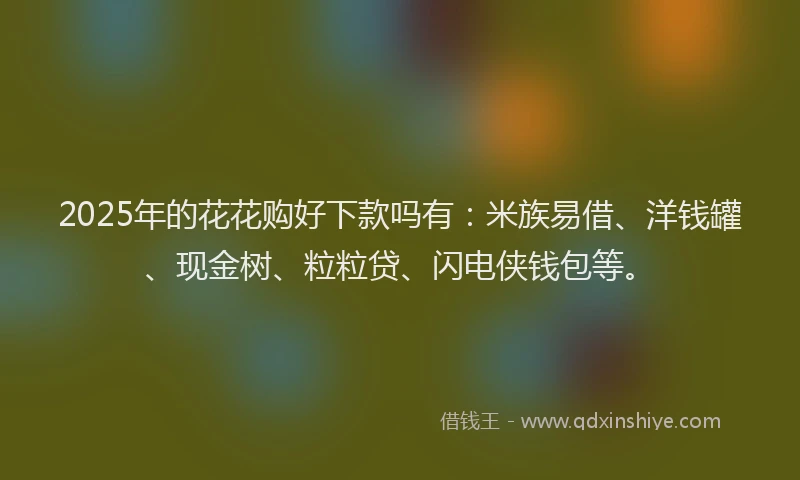 2025年的花花购好下款吗有：米族易借、洋钱罐、现金树、粒粒贷、闪电侠钱包等。