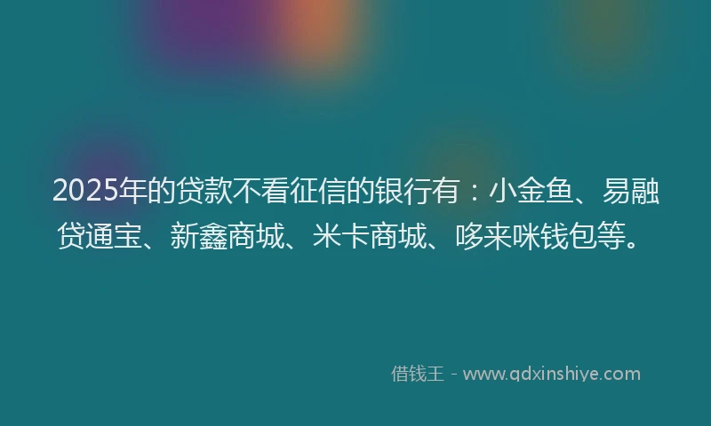 2025年的贷款不看征信的银行有：小金鱼、易融贷通宝、新鑫商城、米卡商城、哆来咪钱包等。