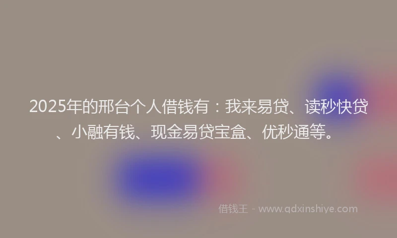 2025年的邢台个人借钱有：我来易贷、读秒快贷、小融有钱、现金易贷宝盒、优秒通等。