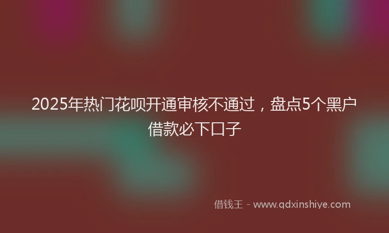 2025年热门花呗开通审核不通过，盘点5个黑户借款必下口子
