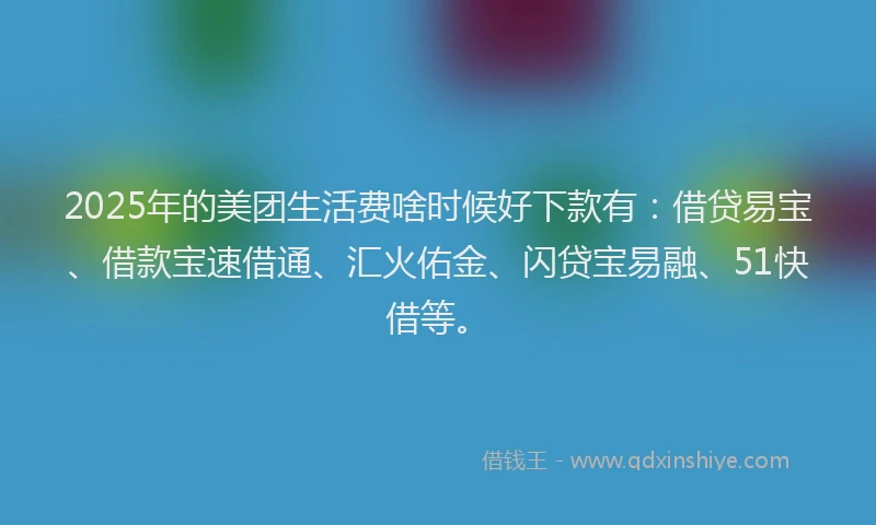 2025年的美团生活费啥时候好下款有：借贷易宝、借款宝速借通、汇火佑金、闪贷宝易融、51快借等。