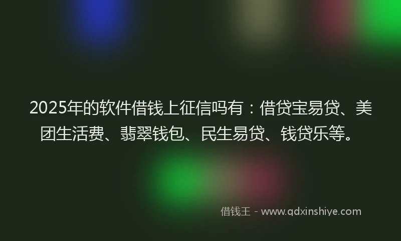 2025年的软件借钱上征信吗有：借贷宝易贷、美团生活费、翡翠钱包、民生易贷、钱贷乐等。