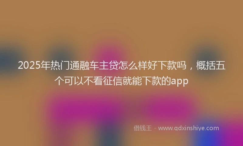 2025年热门通融车主贷怎么样好下款吗，概括五个可以不看征信就能下款的app