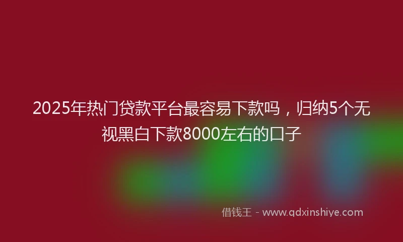 2025年热门贷款平台最容易下款吗，归纳5个无视黑白下款8000左右的口子