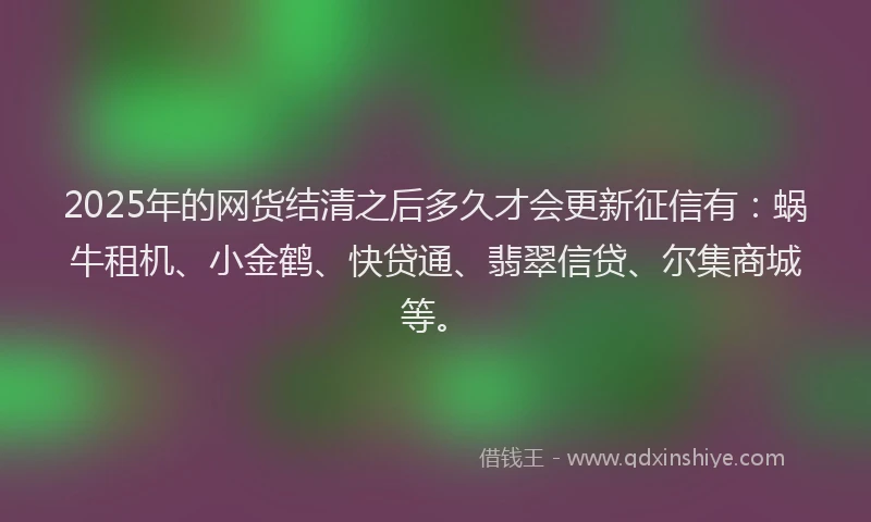 2025年的网货结清之后多久才会更新征信有：蜗牛租机、小金鹤、快贷通、翡翠信贷、尔集商城等。