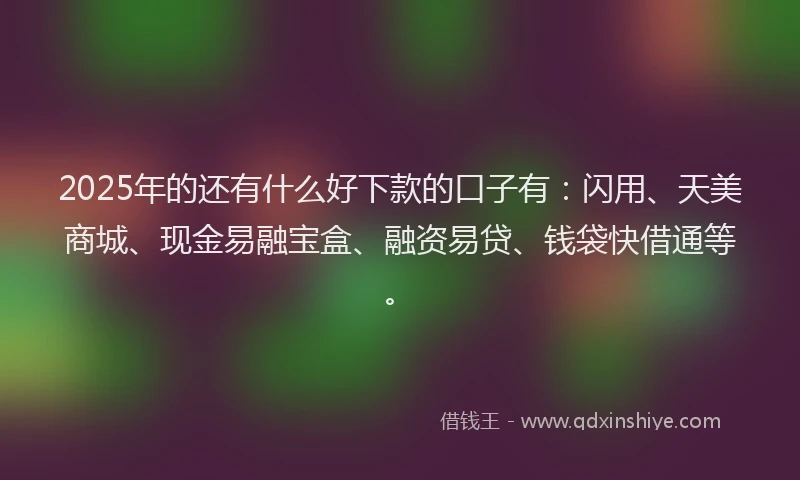 2025年的还有什么好下款的口子有：闪用、天美商城、现金易融宝盒、融资易贷、钱袋快借通等。