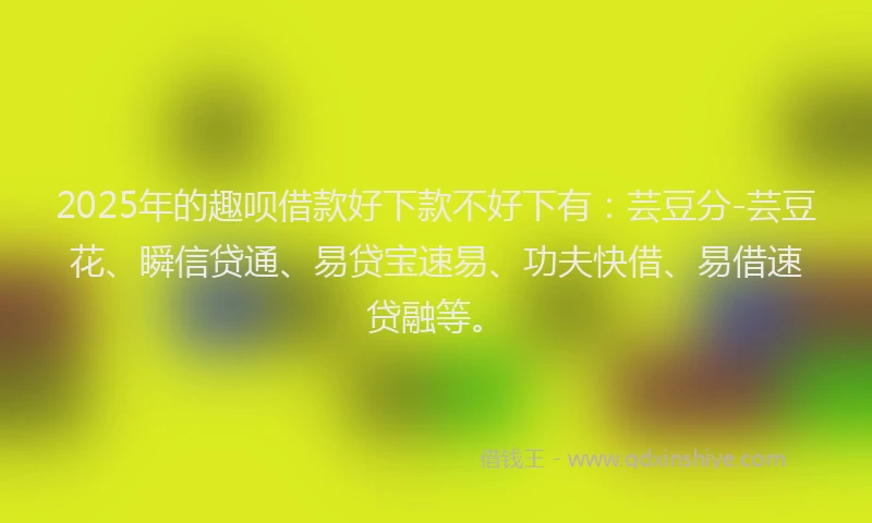 2025年的趣呗借款好下款不好下有：芸豆分-芸豆花、瞬信贷通、易贷宝速易、功夫快借、易借速贷融等。