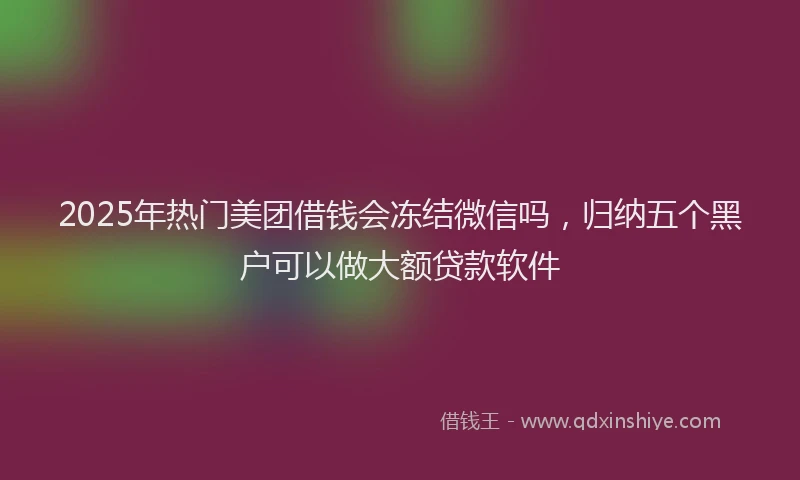 2025年热门美团借钱会冻结微信吗，归纳五个黑户可以做大额贷款软件