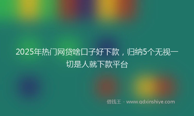 2025年热门网贷啥口子好下款，归纳5个无视一切是人就下款平台