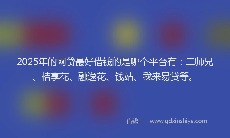 2025年的网贷最好借钱的是哪个平台有：二师兄、桔享花、融逸花、钱站、我来易贷等。