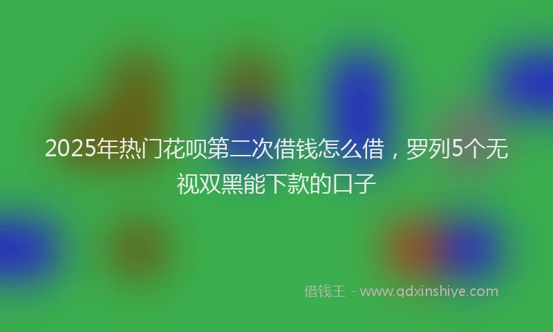 2025年热门花呗第二次借钱怎么借，罗列5个无视双黑能下款的口子