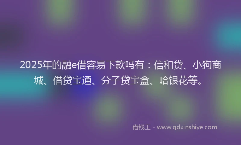 2025年的融e借容易下款吗有：信和贷、小狗商城、借贷宝通、分子贷宝盒、哈银花等。