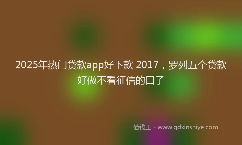 2025年热门贷款app好下款 2017，罗列五个贷款好做不看征信的口子