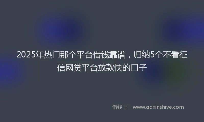 2025年热门那个平台借钱靠谱，归纳5个不看征信网贷平台放款快的口子