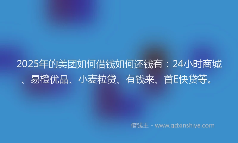 2025年的美团如何借钱如何还钱有：24小时商城、易橙优品、小麦粒贷、有钱来、首E快贷等。