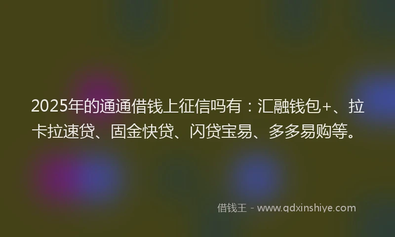 2025年的通通借钱上征信吗有：汇融钱包+、拉卡拉速贷、固金快贷、闪贷宝易、多多易购等。