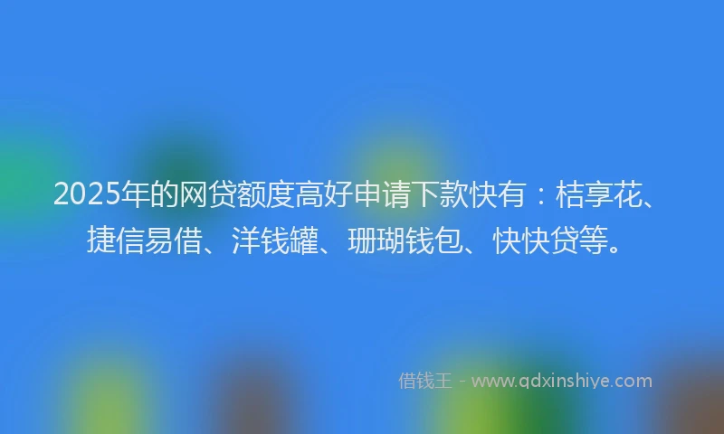 2025年的网贷额度高好申请下款快有：桔享花、捷信易借、洋钱罐、珊瑚钱包、快快贷等。