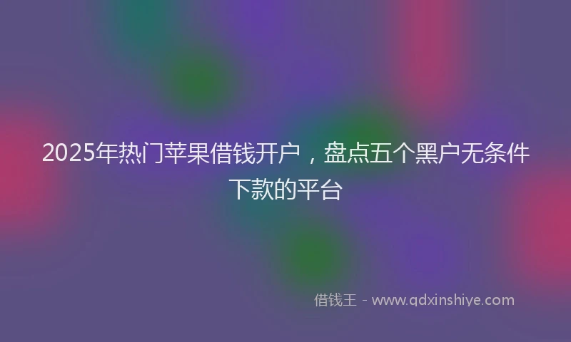 2025年热门苹果借钱开户，盘点五个黑户无条件下款的平台
