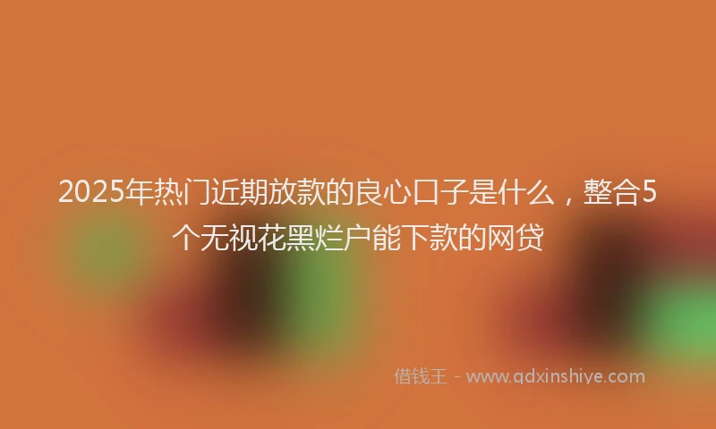 2025年热门近期放款的良心口子是什么，整合5个无视花黑烂户能下款的网贷
