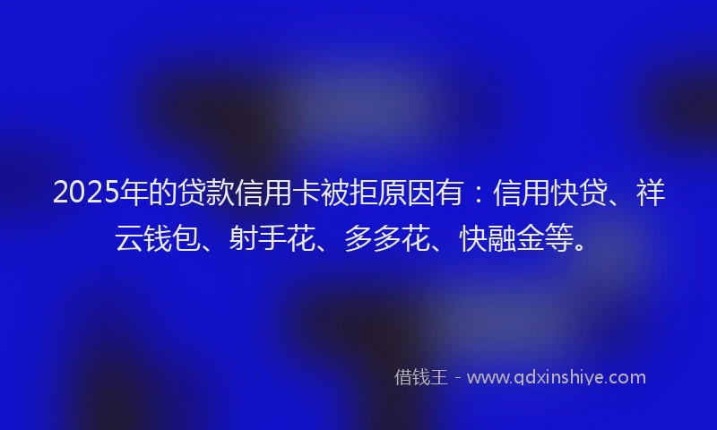 2025年的贷款信用卡被拒原因有：信用快贷、祥云钱包、射手花、多多花、快融金等。