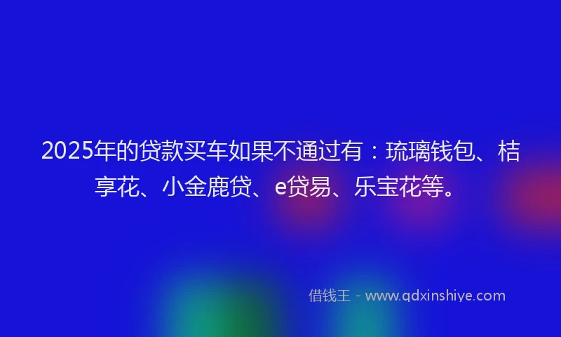 2025年的贷款买车如果不通过有：琉璃钱包、桔享花、小金鹿贷、e贷易、乐宝花等。