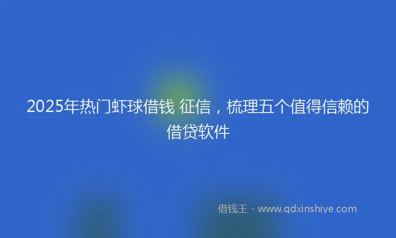 2025年热门虾球借钱 征信，梳理五个值得信赖的借贷软件