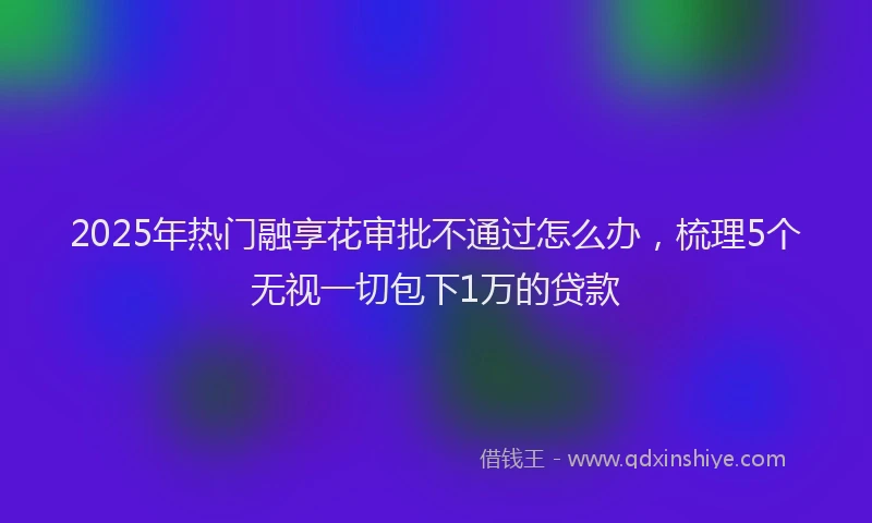 2025年热门融享花审批不通过怎么办，梳理5个无视一切包下1万的贷款