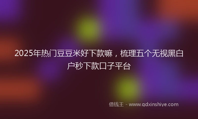 2025年热门豆豆米好下款嘛，梳理五个无视黑白户秒下款口子平台